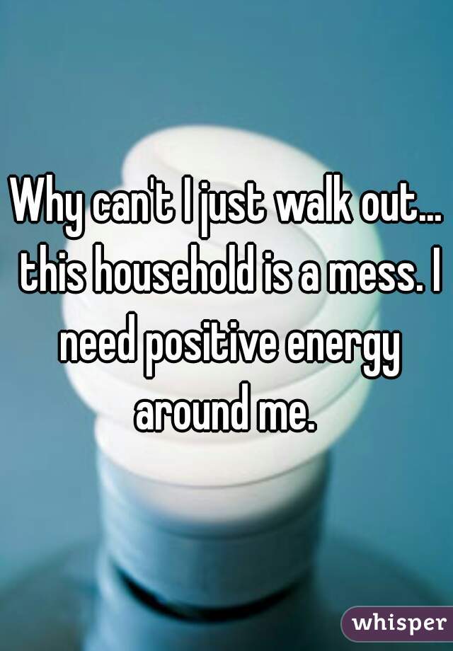 Why can't I just walk out... this household is a mess. I need positive energy around me. 