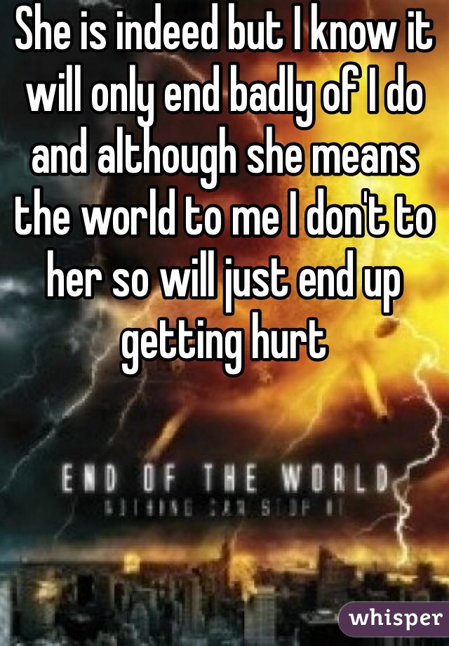 She is indeed but I know it will only end badly of I do and although she means the world to me I don't to her so will just end up getting hurt