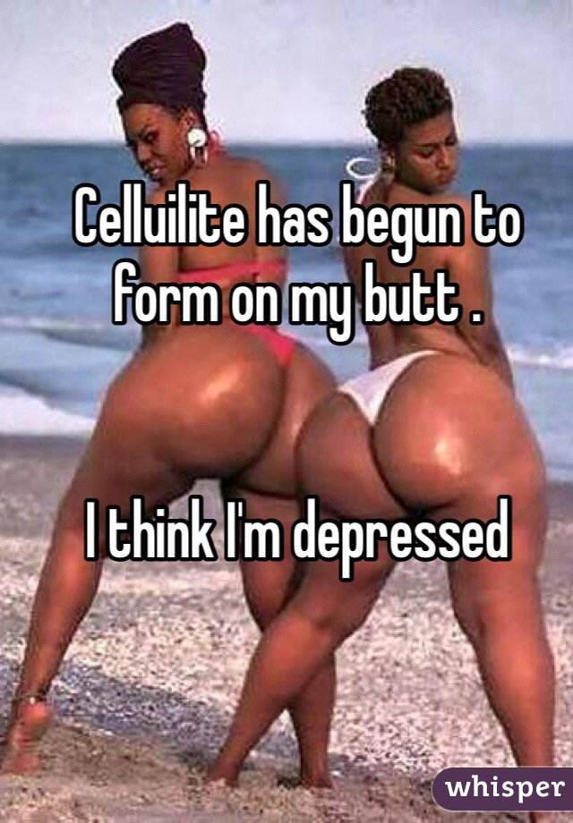 Celluilite has begun to form on my butt . 


I think I'm depressed 