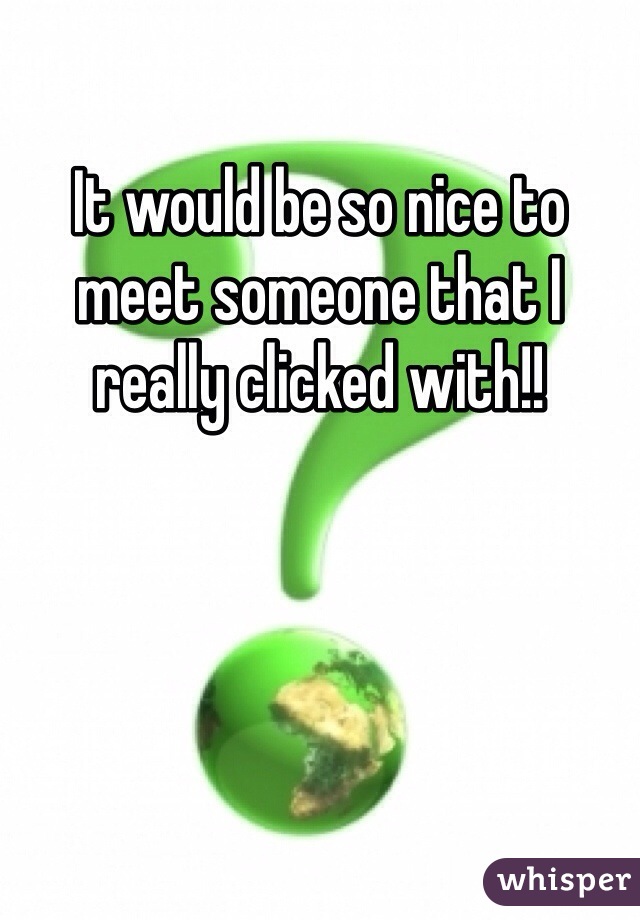 It would be so nice to meet someone that I really clicked with!!