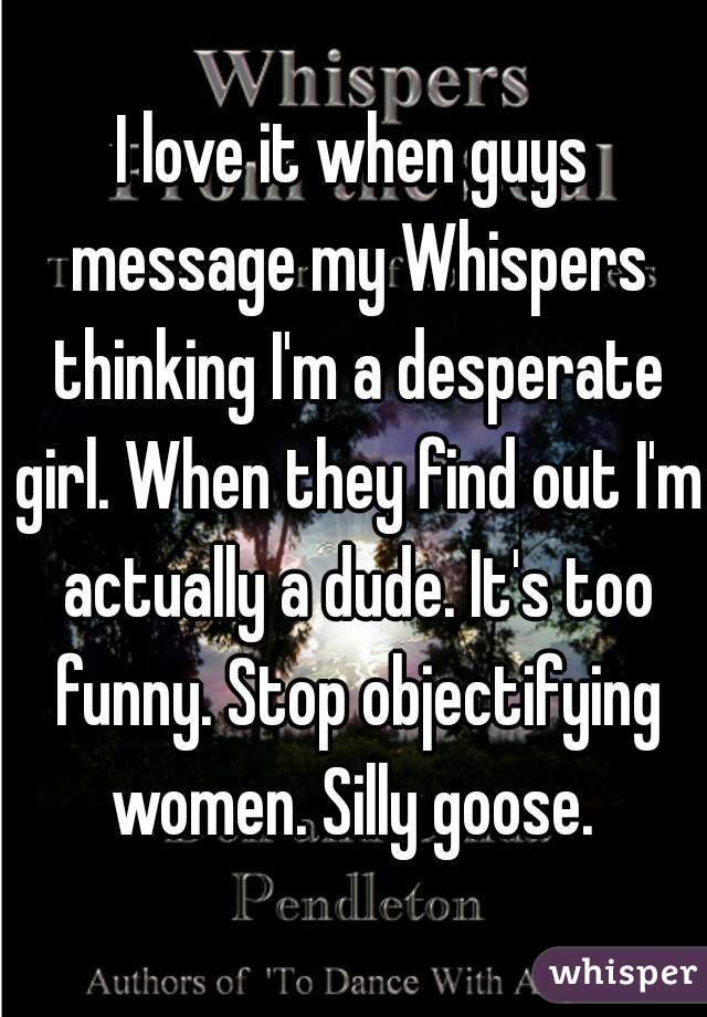 I love it when guys message my Whispers thinking I'm a desperate girl. When they find out I'm actually a dude. It's too funny. Stop objectifying women. Silly goose. 