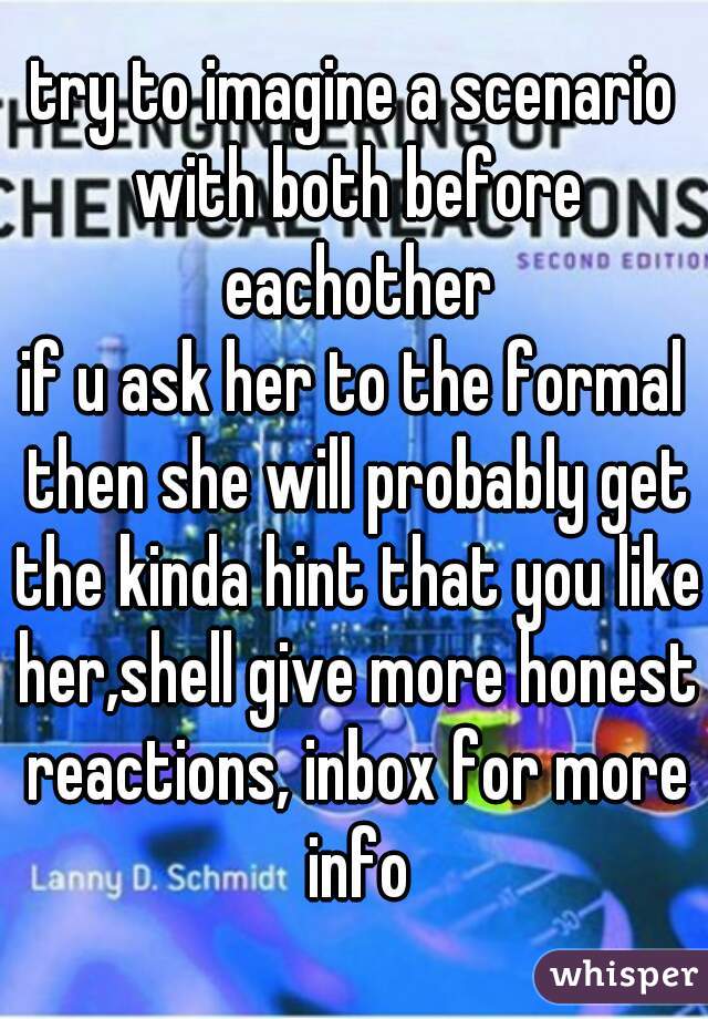 try to imagine a scenario with both before eachother
if u ask her to the formal then she will probably get the kinda hint that you like her,shell give more honest reactions, inbox for more info