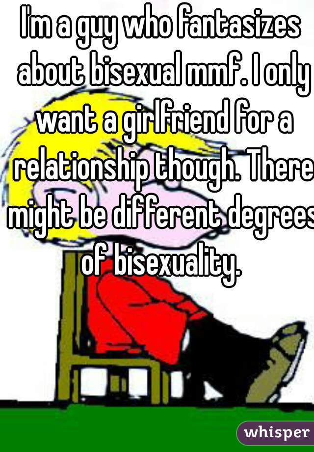 I'm a guy who fantasizes about bisexual mmf. I only want a girlfriend for a relationship though. There might be different degrees of bisexuality. 