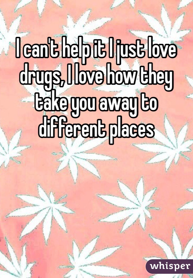I can't help it I just love drugs, I love how they take you away to different places