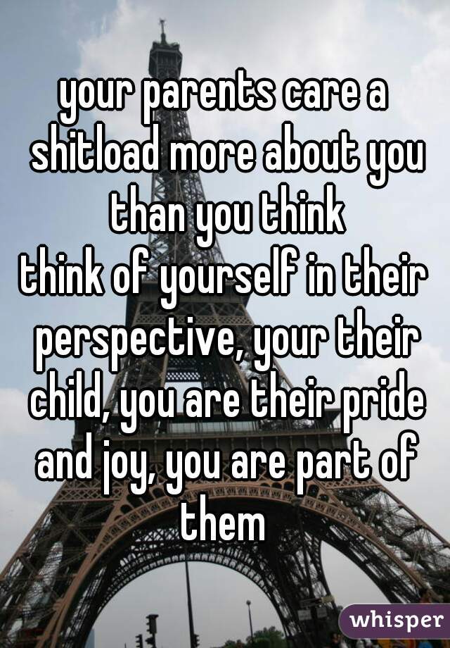 your parents care a shitload more about you than you think
think of yourself in their perspective, your their child, you are their pride and joy, you are part of them 