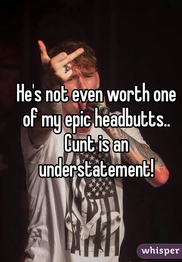 He's not even worth one of my epic headbutts..  Cunt is an understatement! 