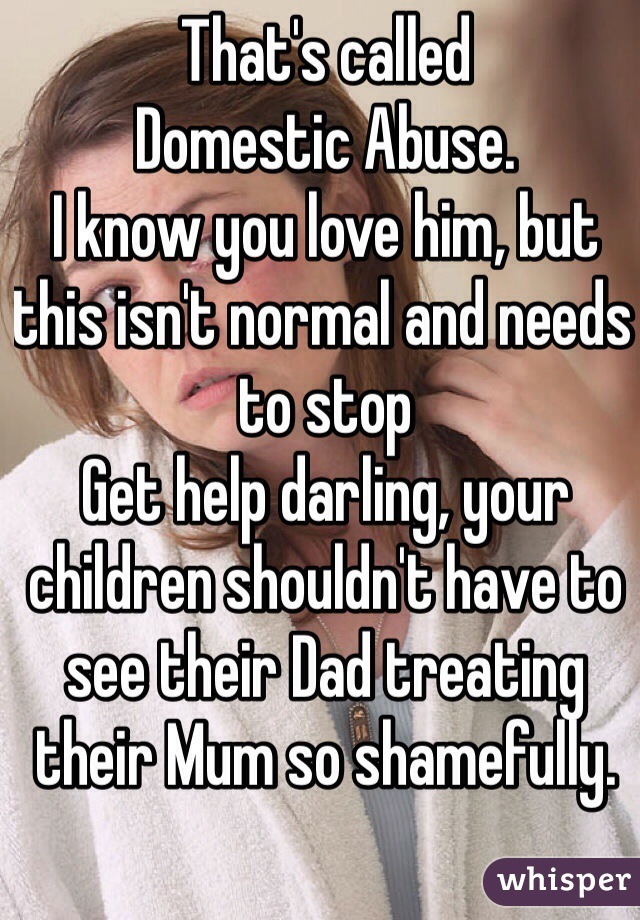 That's called 
Domestic Abuse.
I know you love him, but this isn't normal and needs to stop
Get help darling, your children shouldn't have to see their Dad treating their Mum so shamefully. 