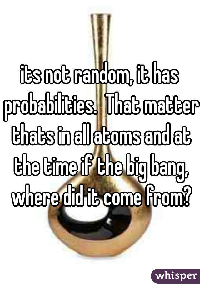 its not random, it has probabilities.  That matter thats in all atoms and at the time if the big bang, where did it come from?