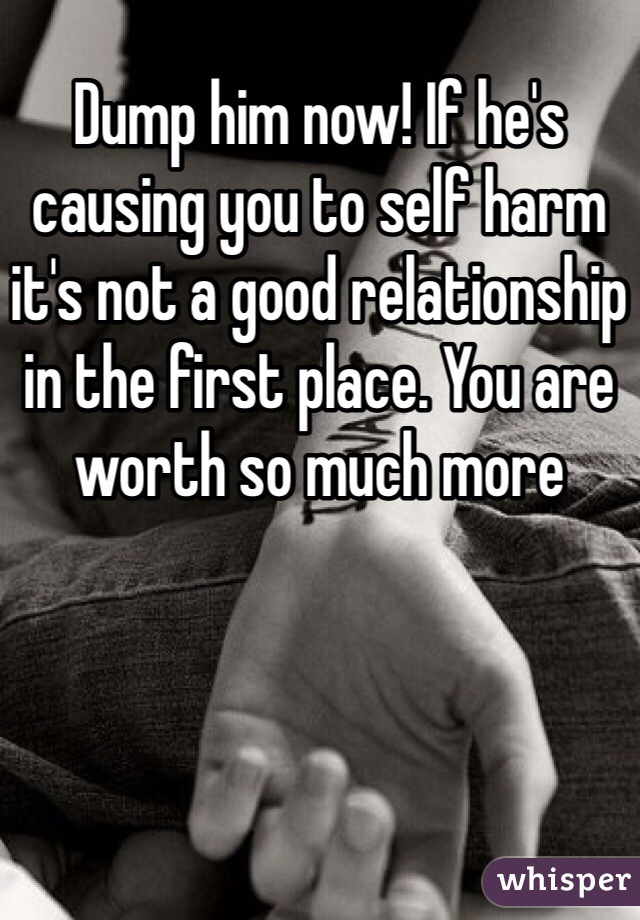 Dump him now! If he's causing you to self harm it's not a good relationship in the first place. You are worth so much more 