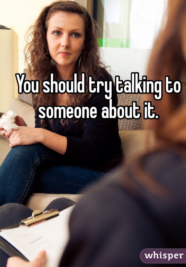 You should try talking to someone about it. 