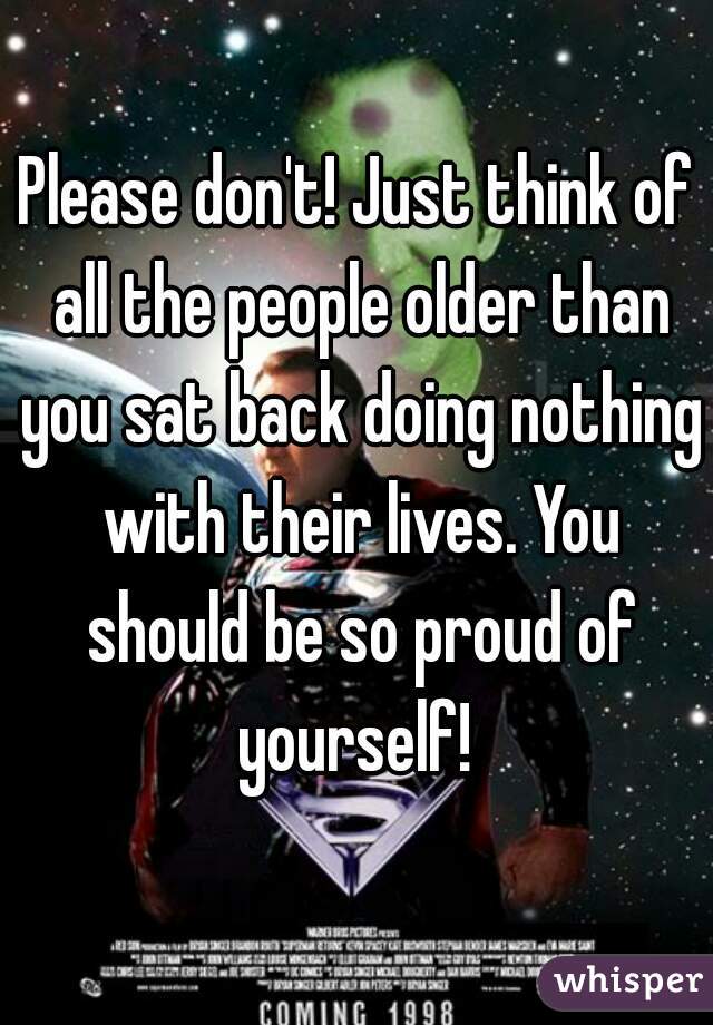 Please don't! Just think of all the people older than you sat back doing nothing with their lives. You should be so proud of yourself! 