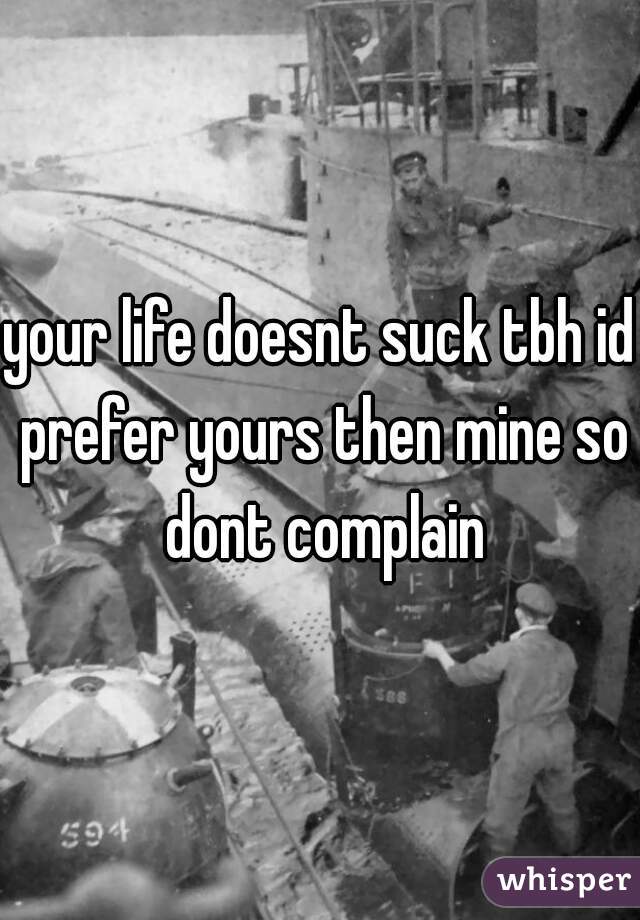 your life doesnt suck tbh id prefer yours then mine so dont complain