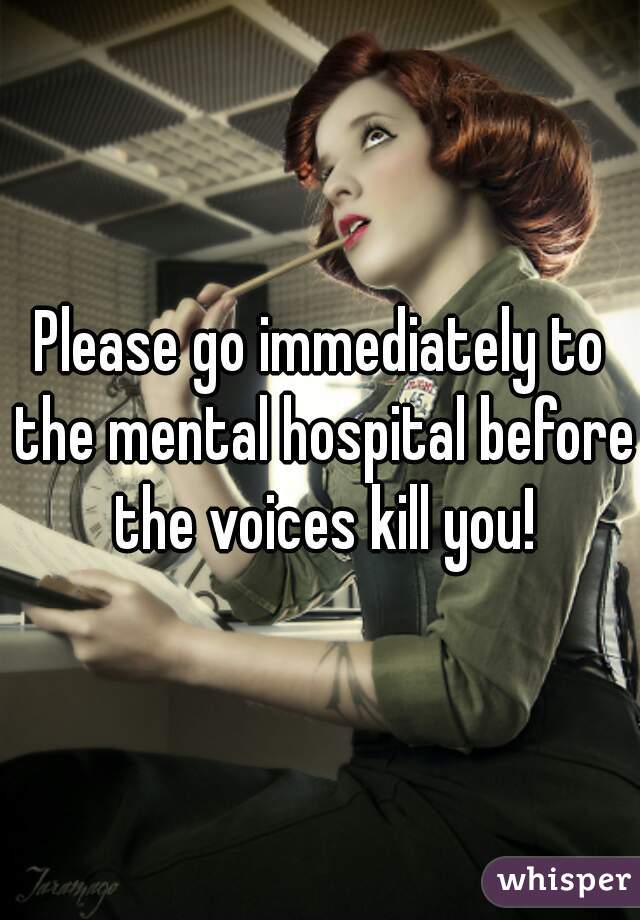 Please go immediately to the mental hospital before the voices kill you!