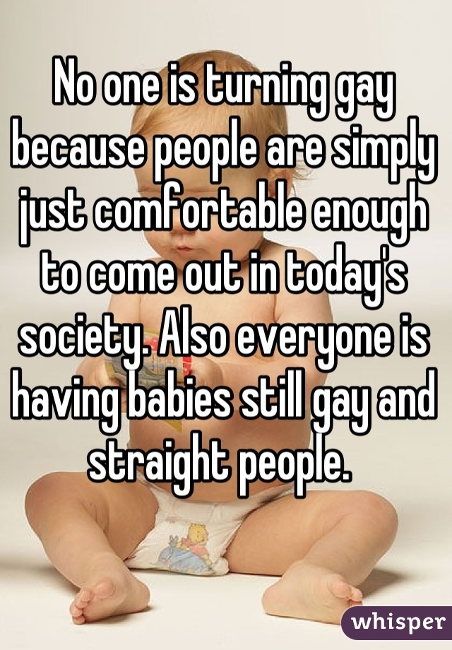 No one is turning gay because people are simply just comfortable enough to come out in today's society. Also everyone is having babies still gay and straight people. 
