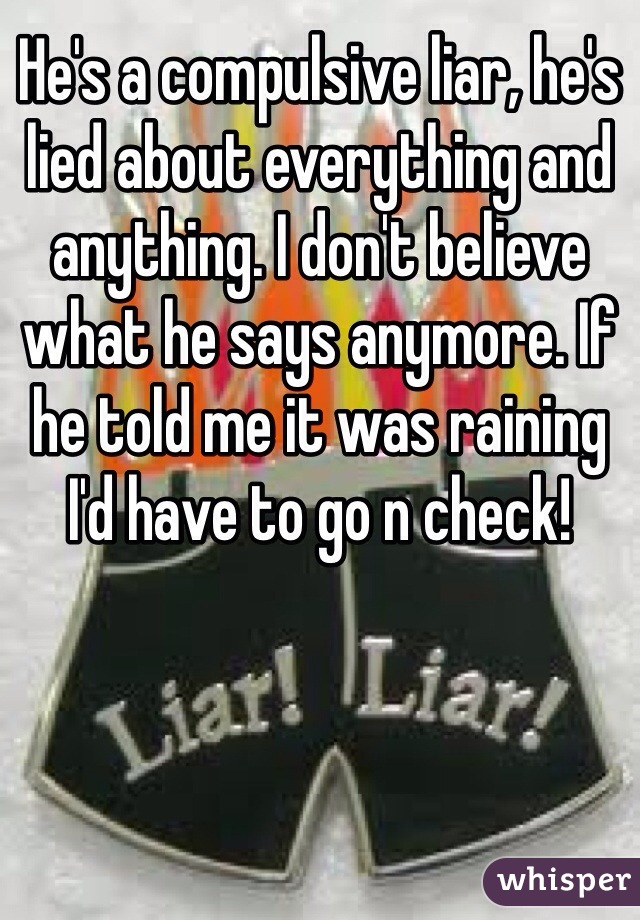 He's a compulsive liar, he's lied about everything and anything. I don't believe what he says anymore. If he told me it was raining I'd have to go n check!