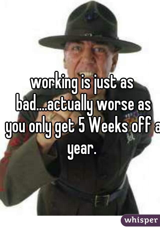 working is just as bad....actually worse as you only get 5 Weeks off a year. 