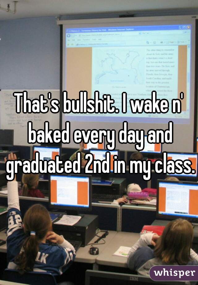 That's bullshit. I wake n' baked every day and graduated 2nd in my class.