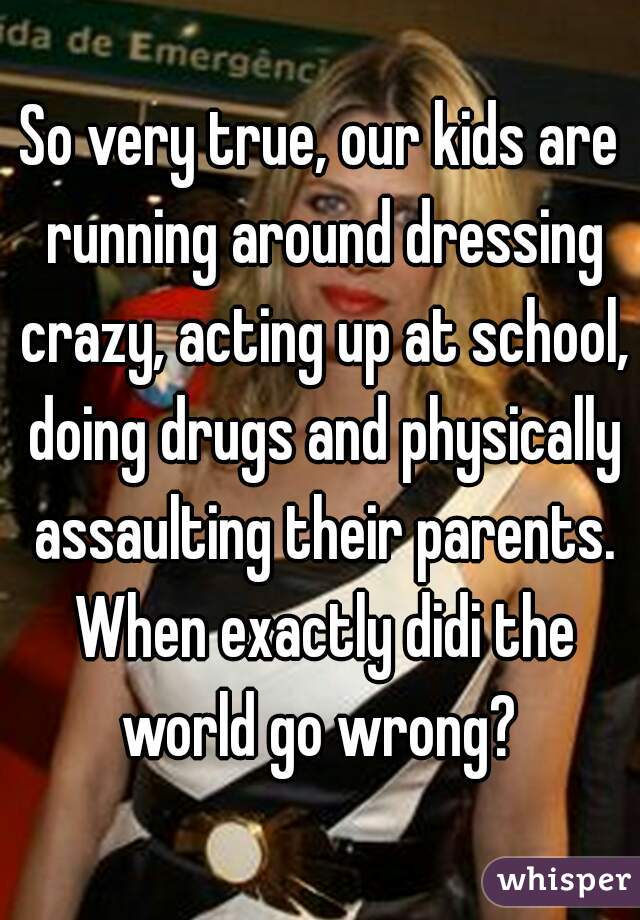So very true, our kids are running around dressing crazy, acting up at school, doing drugs and physically assaulting their parents. When exactly didi the world go wrong? 