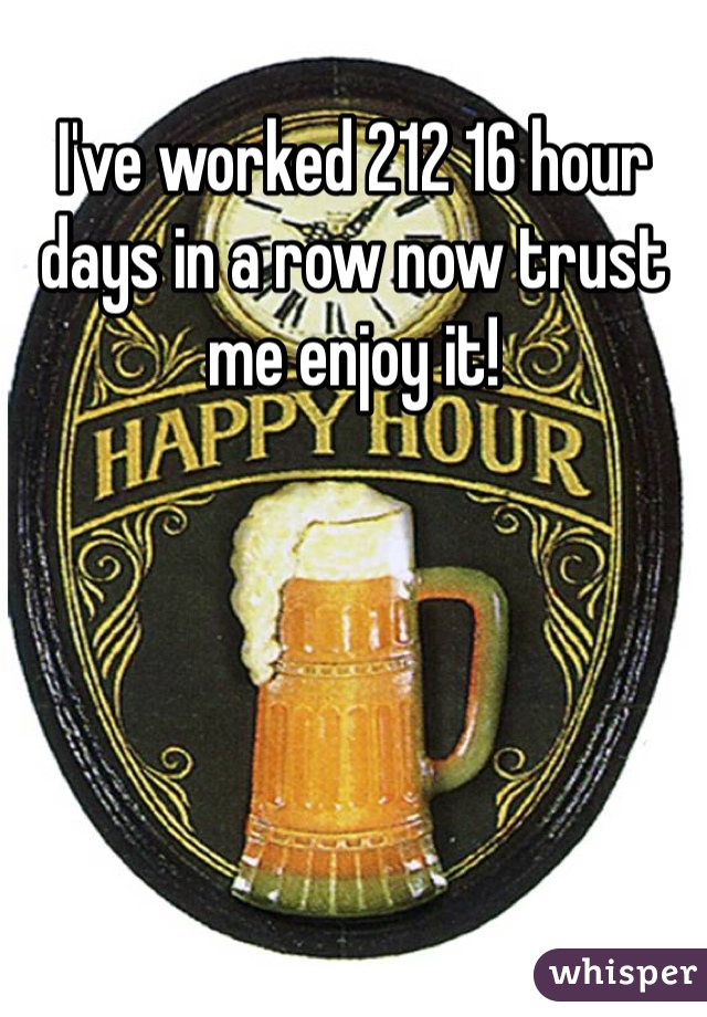 I've worked 212 16 hour days in a row now trust me enjoy it! 