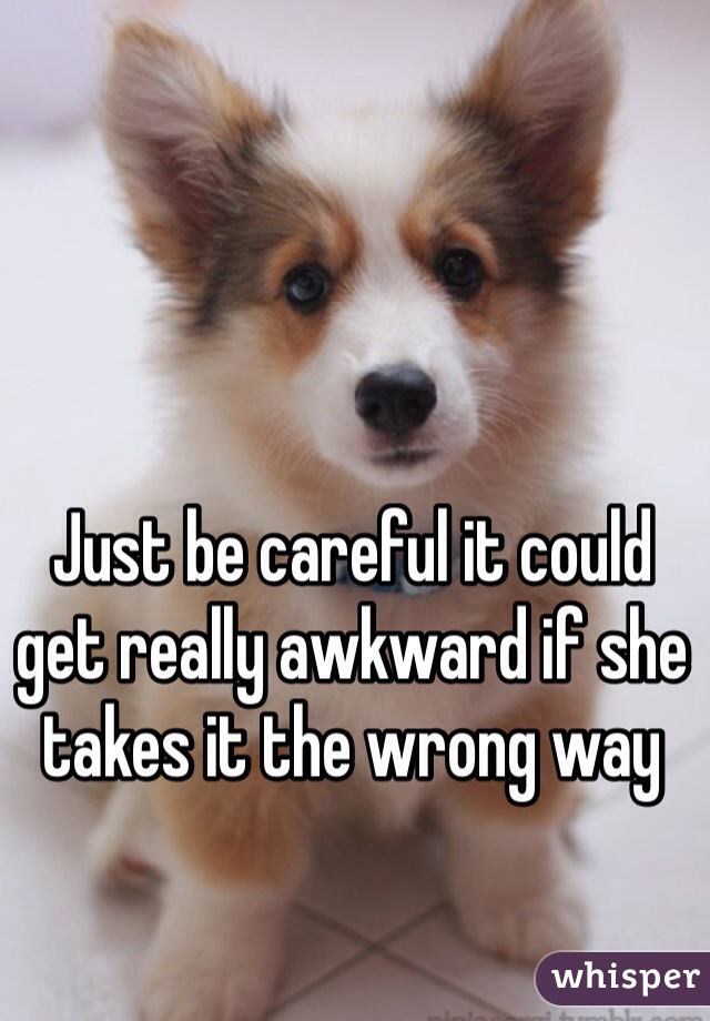 Just be careful it could get really awkward if she takes it the wrong way