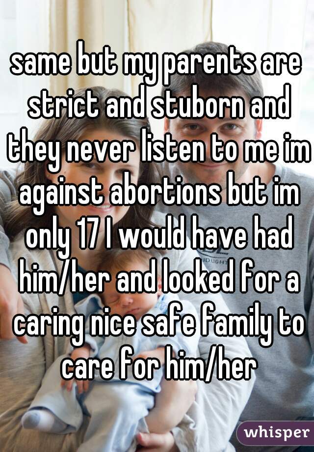 same but my parents are strict and stuborn and they never listen to me im against abortions but im only 17 I would have had him/her and looked for a caring nice safe family to care for him/her