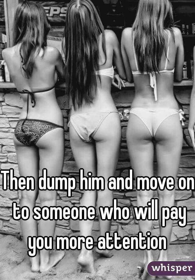 Then dump him and move on to someone who will pay you more attention 