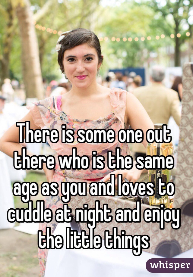There is some one out there who is the same age as you and loves to cuddle at night and enjoy the little things