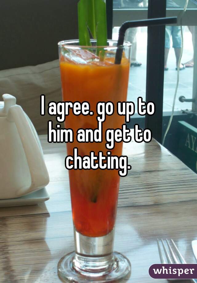 I agree. go up to him and get to chatting. 