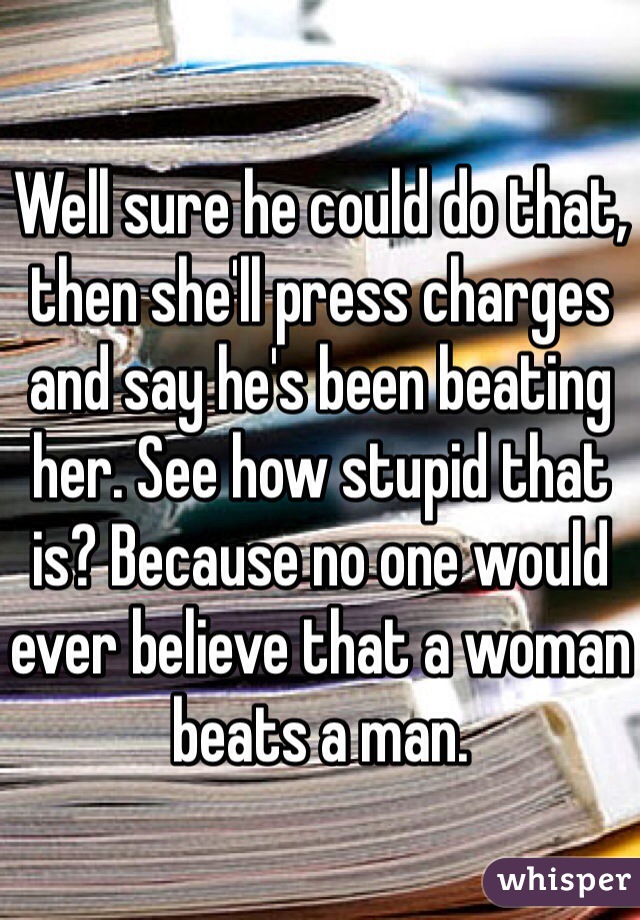 Well sure he could do that, then she'll press charges and say he's been beating her. See how stupid that is? Because no one would ever believe that a woman beats a man.