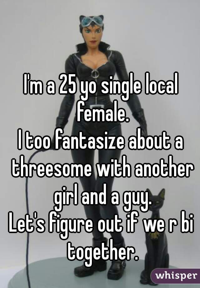 I'm a 25 yo single local female.
I too fantasize about a threesome with another girl and a guy.
Let's figure out if we r bi together.