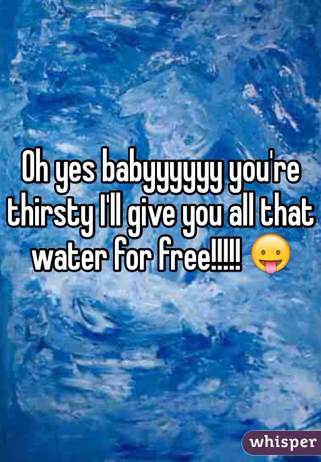 Oh yes babyyyyyy you're thirsty I'll give you all that water for free!!!!! 😛 