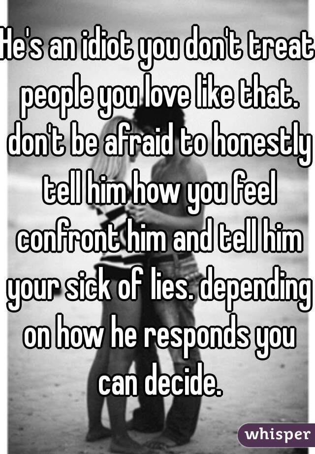 He's an idiot you don't treat people you love like that. don't be afraid to honestly tell him how you feel confront him and tell him your sick of lies. depending on how he responds you can decide.