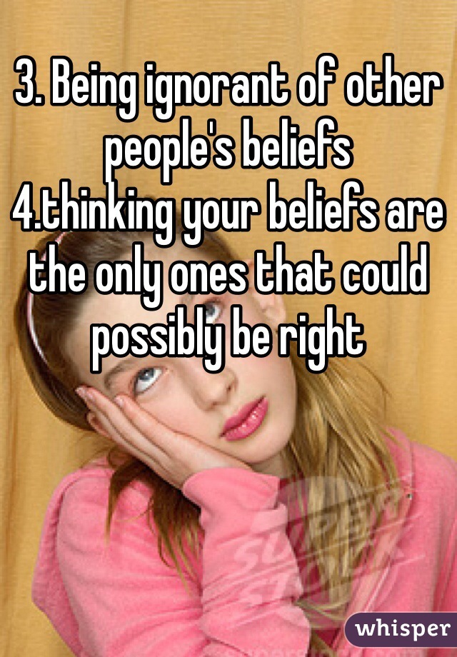 3. Being ignorant of other people's beliefs 
4.thinking your beliefs are the only ones that could possibly be right