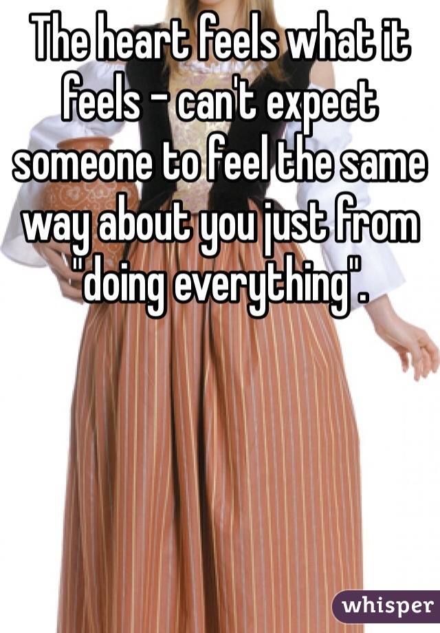 The heart feels what it feels - can't expect someone to feel the same way about you just from "doing everything".
