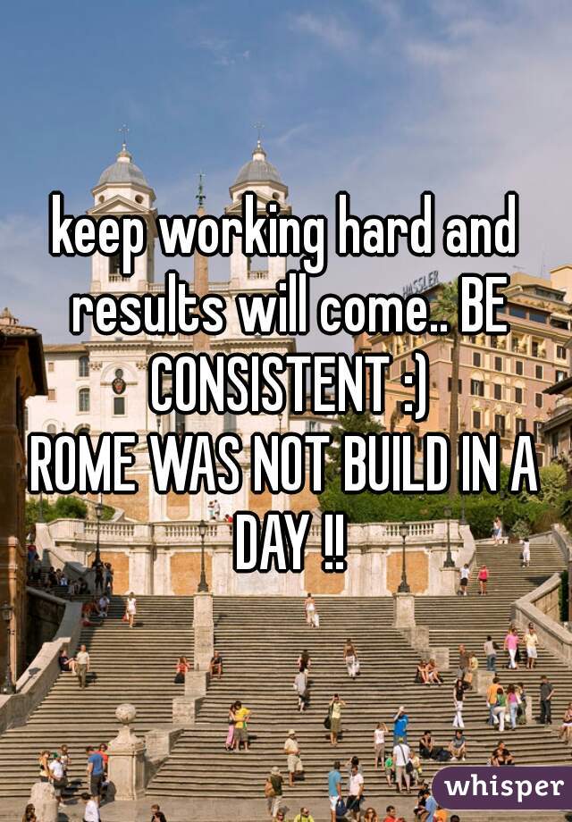 keep working hard and results will come.. BE CONSISTENT :)

ROME WAS NOT BUILD IN A DAY !!