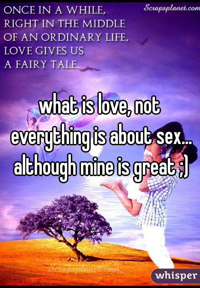 what is love, not everything is about sex... although mine is great ;)