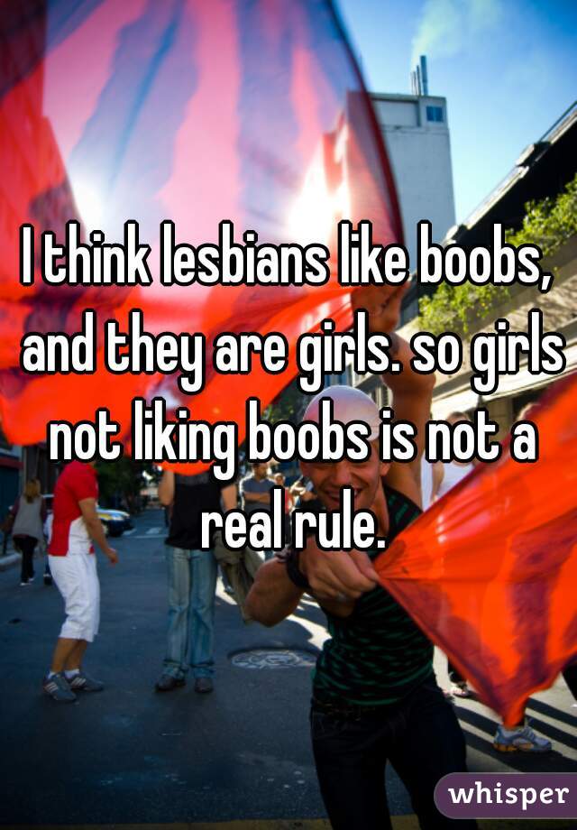 I think lesbians like boobs, and they are girls. so girls not liking boobs is not a real rule.