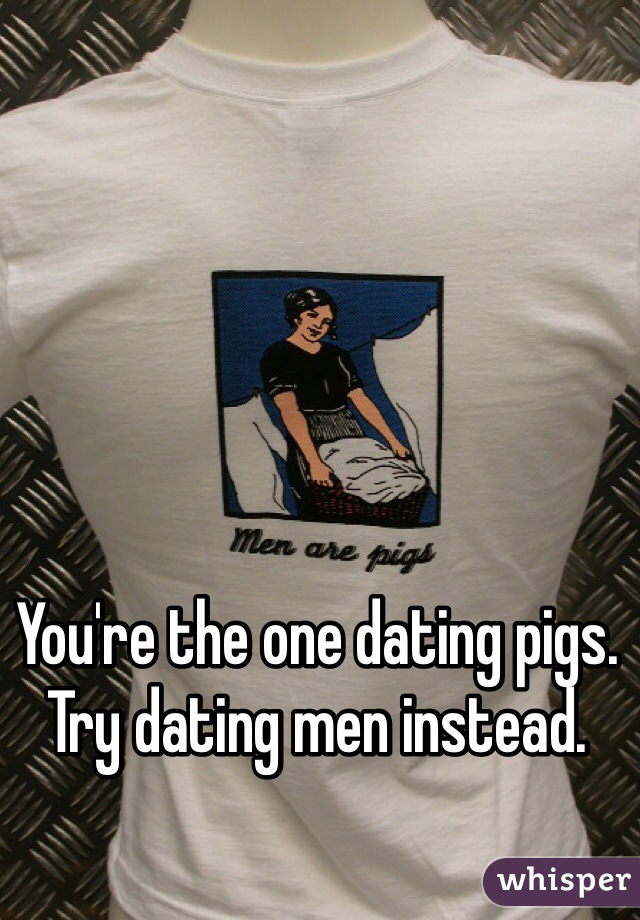 You're the one dating pigs. Try dating men instead.