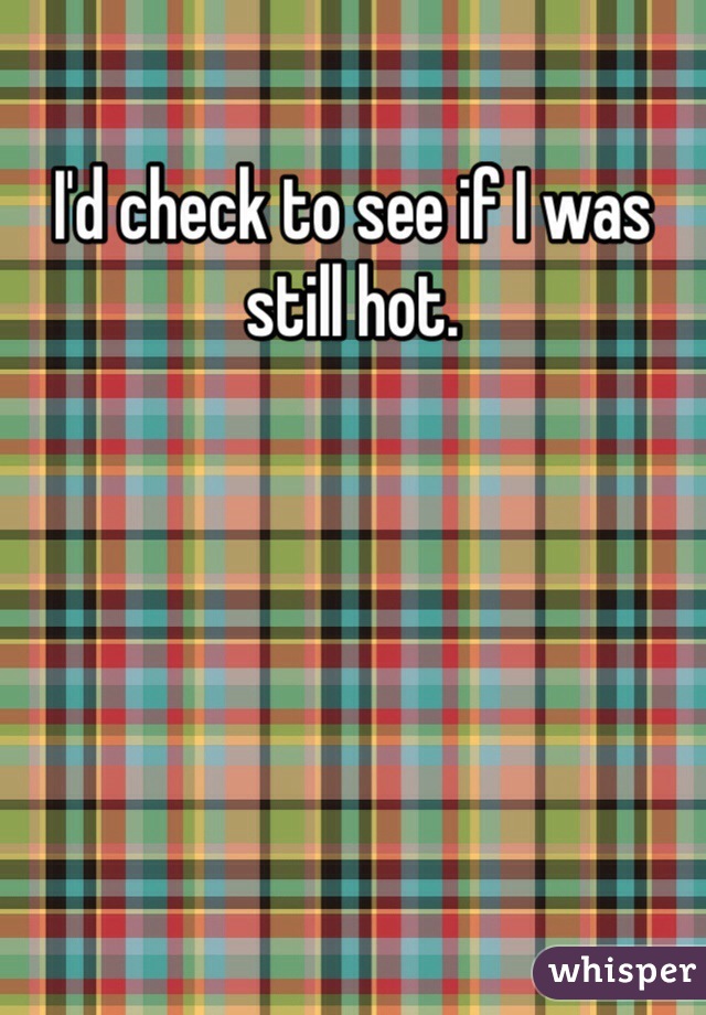 I'd check to see if I was still hot. 