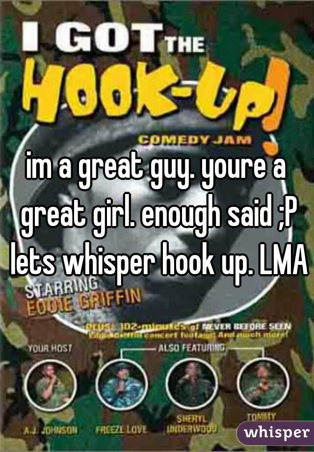 im a great guy. youre a great girl. enough said ;P lets whisper hook up. LMAO