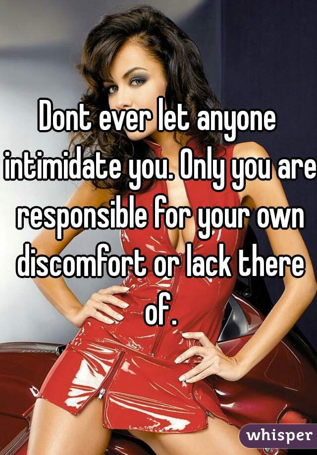Dont ever let anyone intimidate you. Only you are responsible for your own discomfort or lack there of.