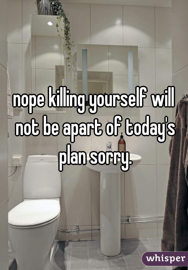 nope killing yourself will not be apart of today's plan sorry.