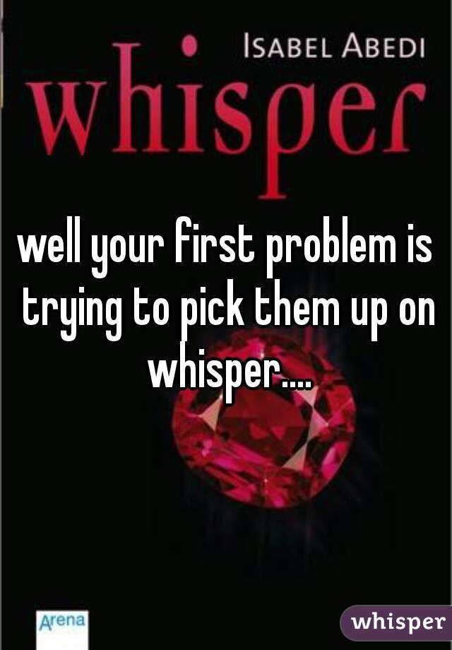well your first problem is trying to pick them up on whisper....
