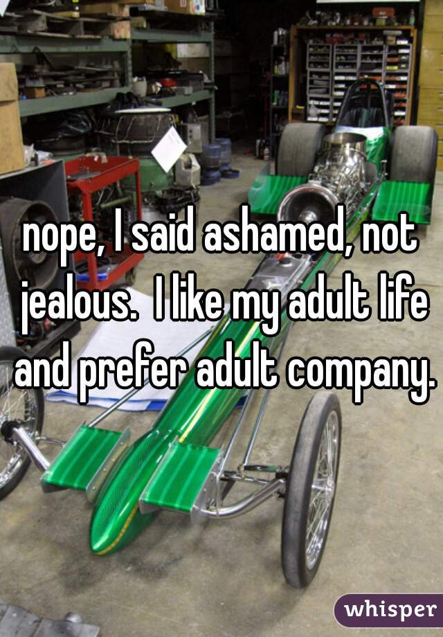 nope, I said ashamed, not jealous.  I like my adult life and prefer adult company.