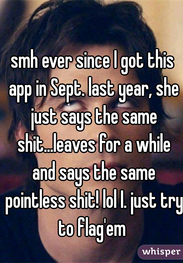 smh ever since I got this app in Sept. last year, she just says the same shit...leaves for a while and says the same pointless shit! lol I. just try to flag'em 