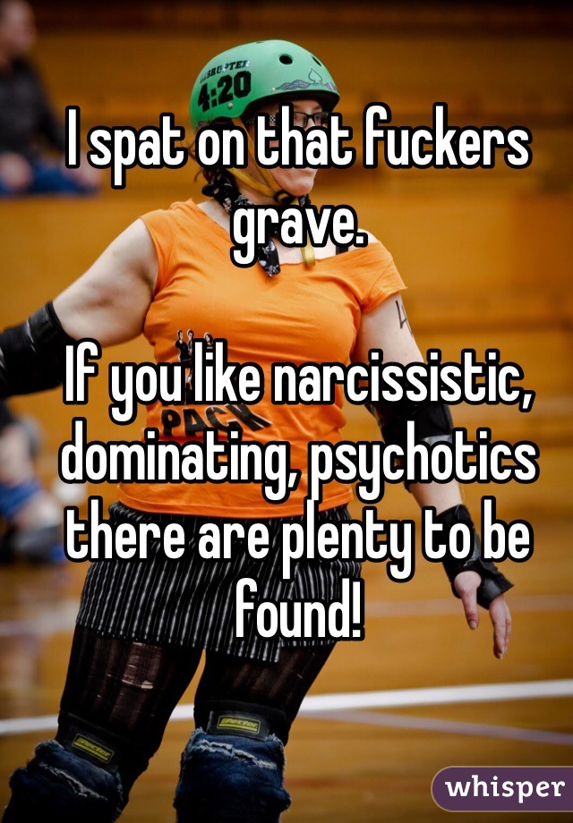 I spat on that fuckers grave.

If you like narcissistic, dominating, psychotics there are plenty to be found! 