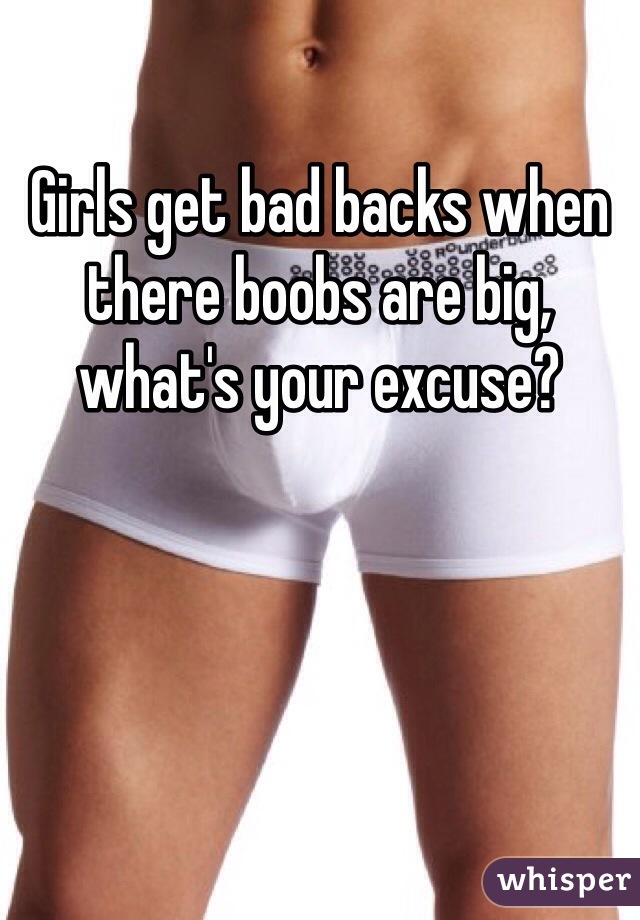 Girls get bad backs when there boobs are big, 
what's your excuse? 
