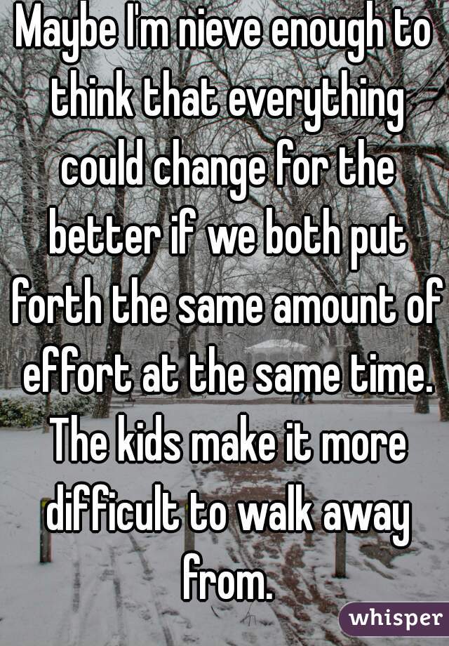 Maybe I'm nieve enough to think that everything could change for the better if we both put forth the same amount of effort at the same time. The kids make it more difficult to walk away from.