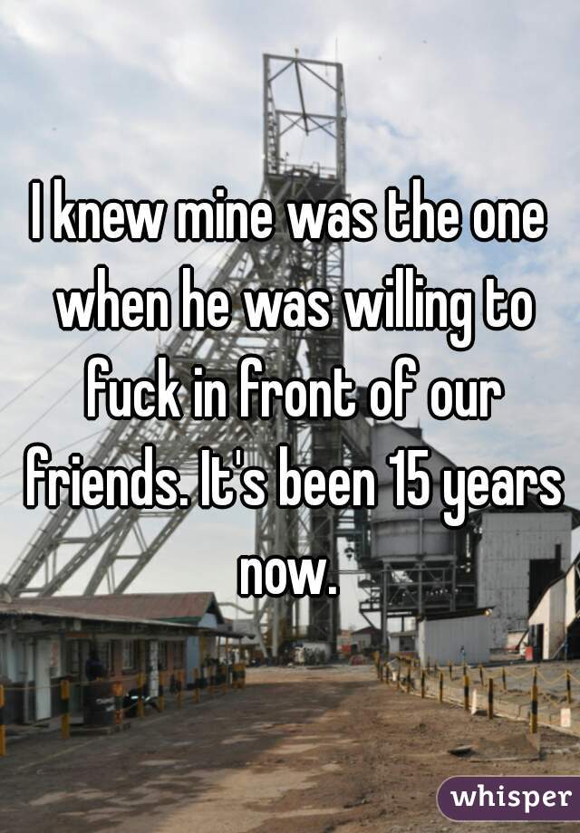 I knew mine was the one when he was willing to fuck in front of our friends. It's been 15 years now. 