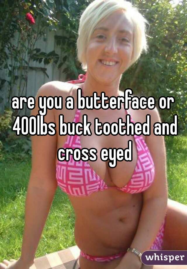 are you a butterface or 400lbs buck toothed and cross eyed